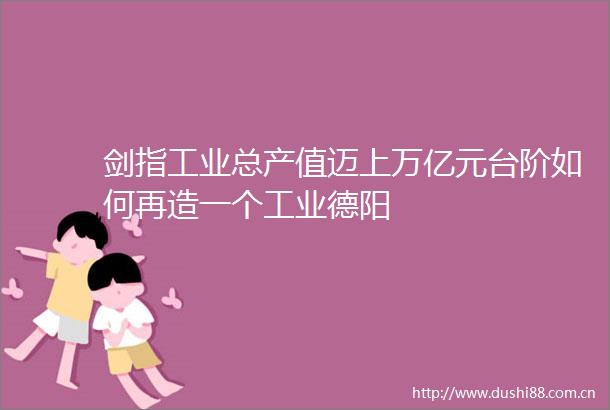 剑指工业总产值迈上万亿元台阶如何再造一个工业德阳