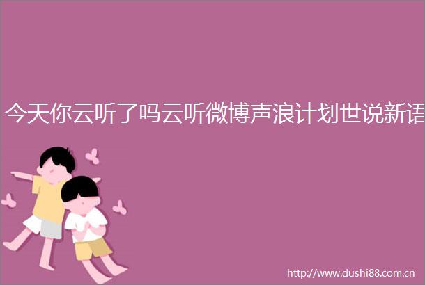 今天你云听了吗云听微博声浪计划世说新语