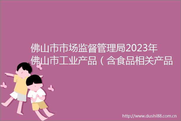 佛山市市场监督管理局2023年佛山市工业产品（含食品相关产品）质量监督抽查及风险监测项目结果公告