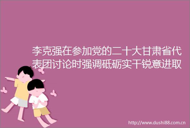 李克强在参加党的二十大甘肃省代表团讨论时强调砥砺实干锐意进取为全面建设社会主义现代化而团结奋斗
