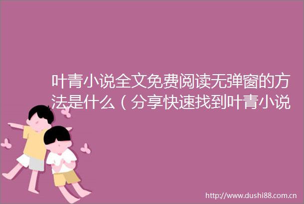 叶青小说全文免费阅读无弹窗的方法是什么（分享快速找到叶青小说全文免费阅读无弹窗的渠道）