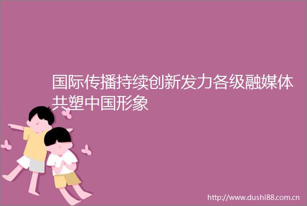 国际传播持续创新发力各级融媒体共塑形象