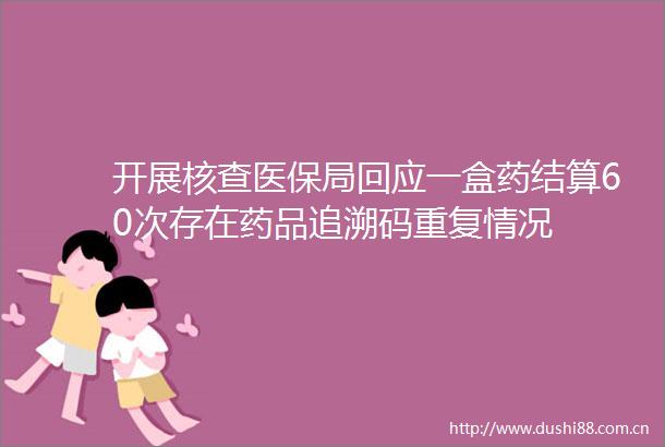 开展核查医保局回应一盒药结算60次存在药品追溯码重复情况