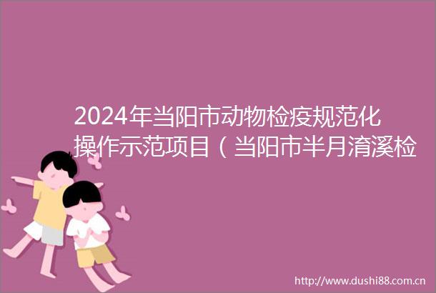2024年当阳市动物检疫规范化操作示范项目（当阳市半月淯溪检疫申报点维修工程及翔鹤屠宰检疫规范化建设）招标公告