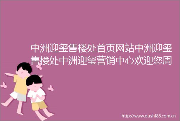 中洲迎玺售楼处首页网站中洲迎玺售楼处中洲迎玺营销中心欢迎您周边配套楼盘详情最新价格户型图样板房容积率售楼处