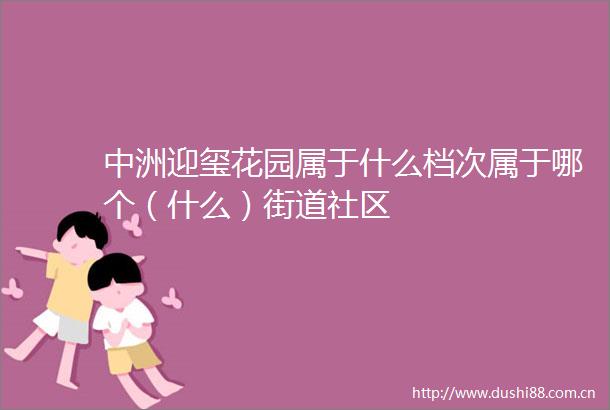 中洲迎玺花园属于什么档次属于哪个（什么）街道社区