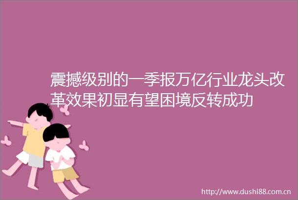 震撼级别的一季报万亿行业龙头改革效果初显有望困境反转成功