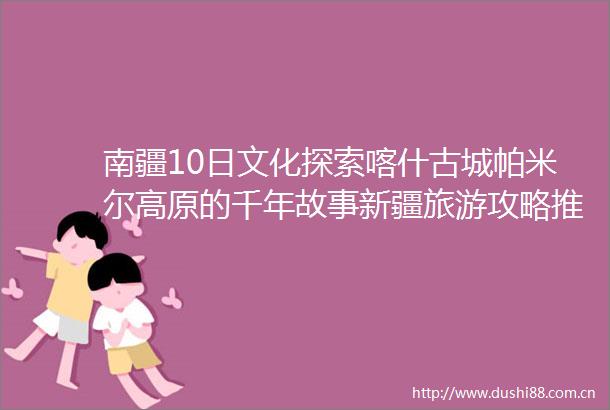 南疆10日文化探索喀什古城帕米尔高原的千年故事新疆旅游攻略推荐