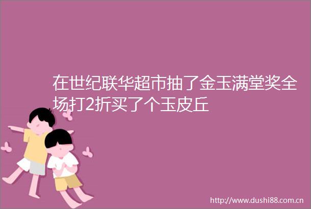 在世纪联华超市抽了金玉满堂奖全场打2折买了个玉皮丘