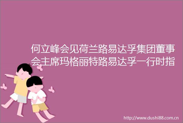 何立峰会见荷兰路易达孚集团董事会玛格丽特路易达孚一行时指出市场广阔内需潜力巨大鼓励外资企业共享发展机遇