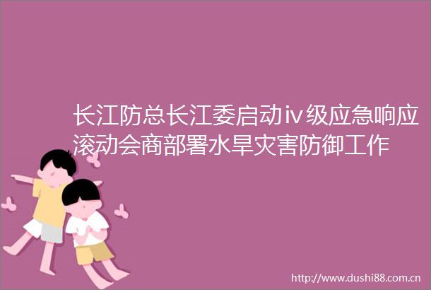 长江防总长江委启动ⅳ级应急响应滚动会商部署水旱灾害防御工作