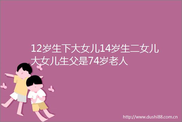 12岁生下大女儿14岁生二女儿大女儿生父是74岁老人