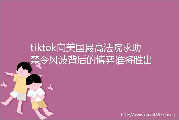 tiktok向美国最高求助禁令风波背后的博弈谁将胜出