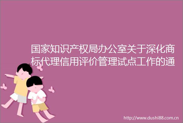 知识产权局办公室关于深化商标代理信用评价管理试点工作的通知