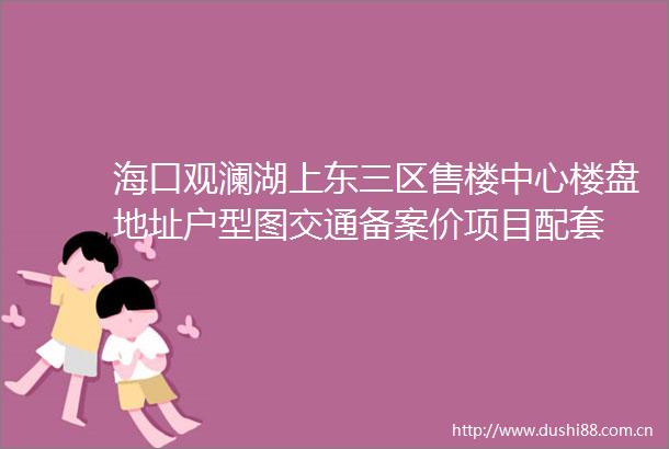 海口观澜湖上东三区售楼中心楼盘地址户型图交通备案价项目配套