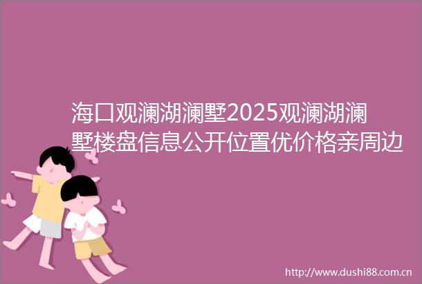 海口观澜湖澜墅2025观澜湖澜墅楼盘信息公开位置优价格亲周边设施全内部配套好用