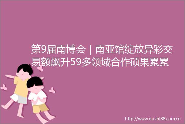 第9届南博会｜南亚馆绽放异彩交易额飙升59多领域合作硕果累累