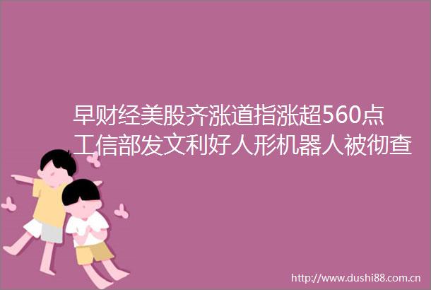 早财经美股齐涨道指涨超560点工信部发文利好人形机器人被彻查补税1800亿富士康辟谣400万大V抖音账号被封禁