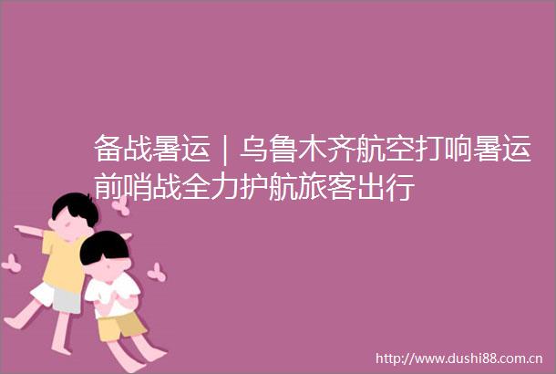 备战暑运｜乌鲁木齐航空打响暑运前哨战全力护航旅客出行