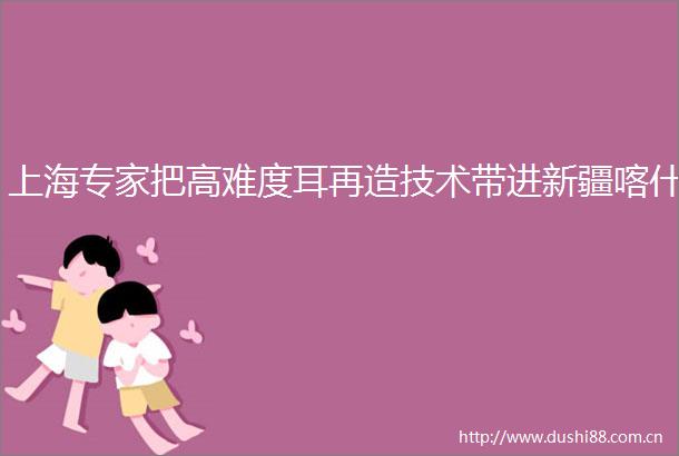 上海专家把高难度耳再造技术带进新疆喀什