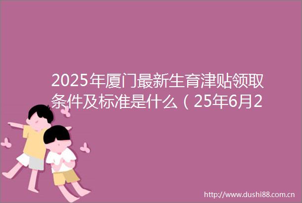 2025年厦门最新生育津贴领取条件及标准是什么（25年6月25日）