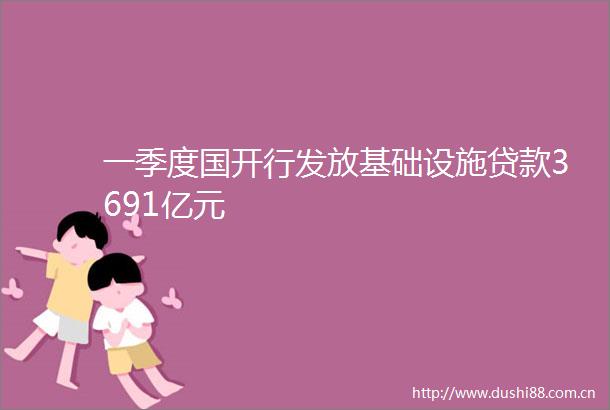 一季度国开行发放基础设施3691亿元
