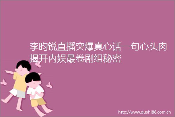 李昀锐直播突爆真心话一句心头肉揭开内娱最卷剧组秘密