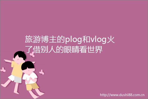 旅游博主的plog和vlog火了借别人的眼睛看世界