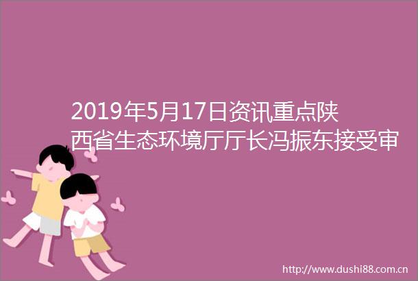 2019年5月17日资讯重点陕西省生态环境厅厅长冯振东接受审查调查未来两天陕西降雨又降温