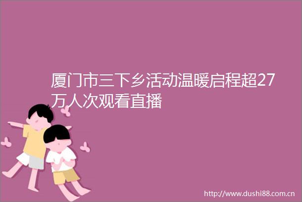 厦门市三下乡活动温暖启程超27万人次观看直播
