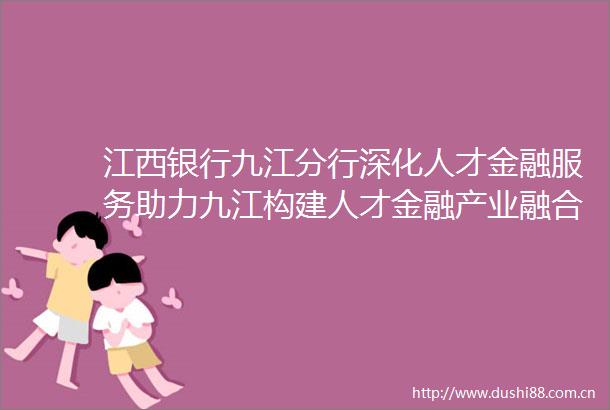 江西银行九江分行深化人才金融服务助力九江构建人才金融产业融合新生态