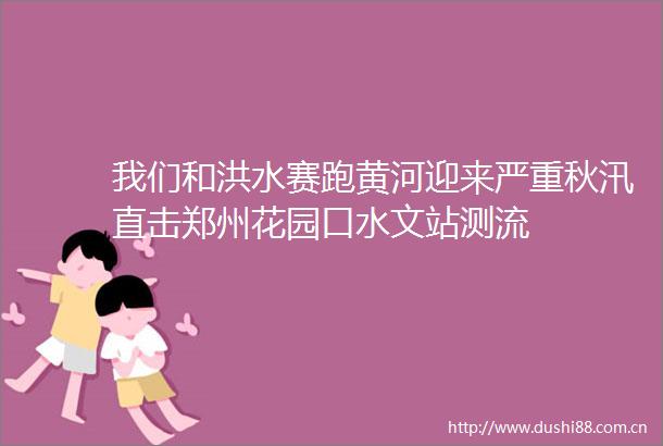 我们和洪水赛跑黄河迎来严重秋汛直击郑州花园口水文站测流