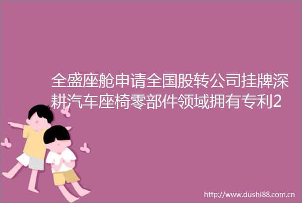 全盛座舱申请全国股转公司挂牌深耕汽车座椅零部件领域拥有专利221项