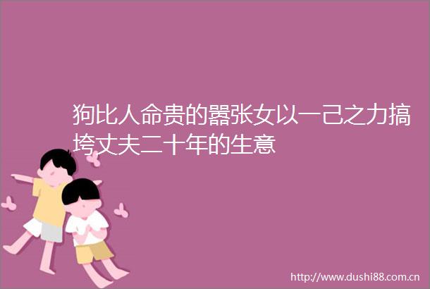 狗比贵的嚣张女以一己之力搞垮丈夫二十年的生意