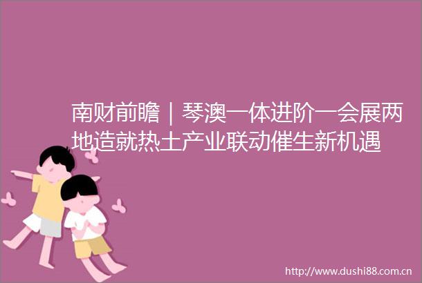 南财前瞻｜琴澳一体进阶一会展两地造就热土产业联动催生新机遇