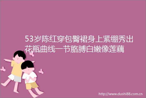 53岁陈红穿包臀裙身上紧绷秀出花瓶曲线一节胳膊白嫩像莲藕