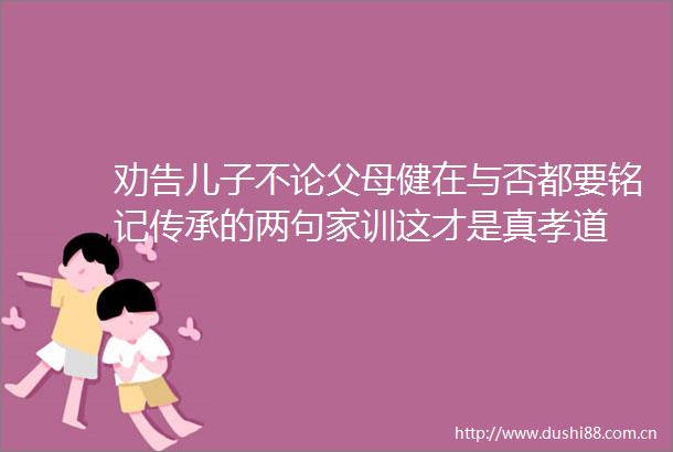 劝告儿子不论父母健在与否都要铭记传承的两句家训这才是真孝道