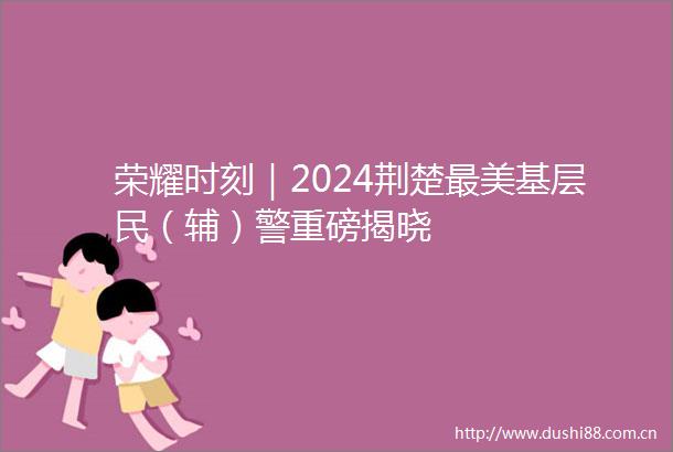 荣耀时刻｜2024荆楚最美基层民（辅）警重磅揭晓