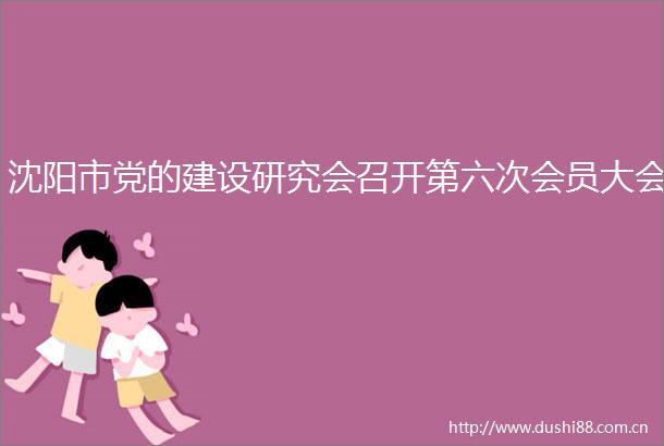 沈阳市党的建设研究会召开第六次会员大会