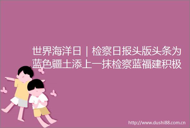 世界海洋日｜检察日报头版头条为蓝色疆土添上一抹检察蓝福建积极推动构建保护海洋生态环境大格局