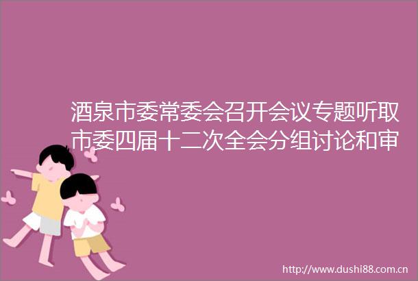 酒泉市委常委会召开会议专题听取市委四届十二次全会分组讨论和审议发言情况汇报