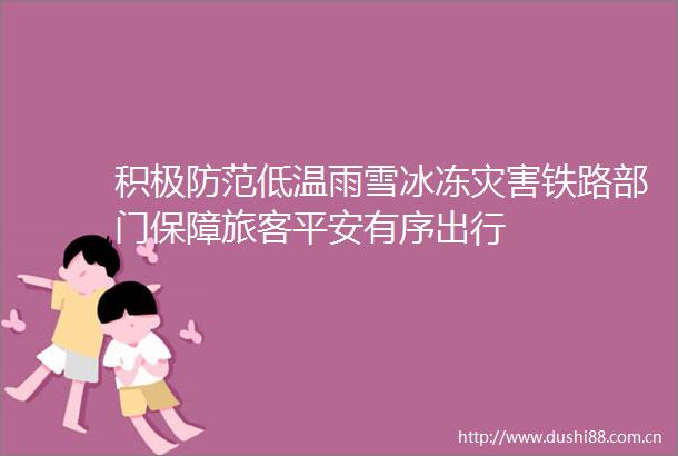 积极防范低温雨雪冰冻灾害铁路部门保障旅客平安有序出行