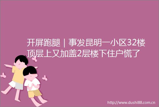 开屏跑腿｜事发昆明一小区32楼顶层上又加盖2层楼下住户慌了