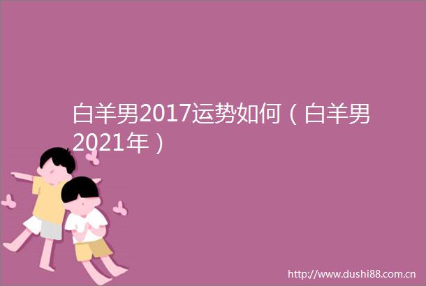 白羊男2017运势如何（白羊男2021年）