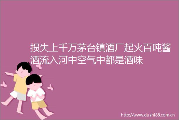 损失上千万茅台镇酒厂起火百吨酱酒流入河中空气中都是酒味