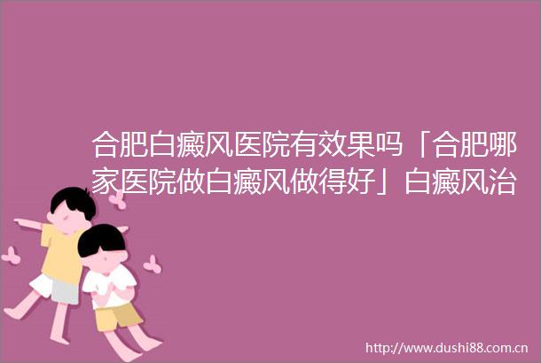 合肥白癜风医院有效果吗「合肥哪家医院做白癜风做得好」白癜风治疗