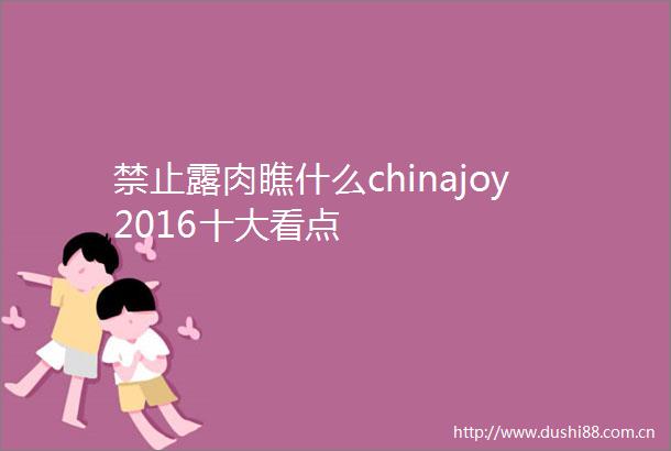 禁止露肉瞧什么chinajoy2016十大看点