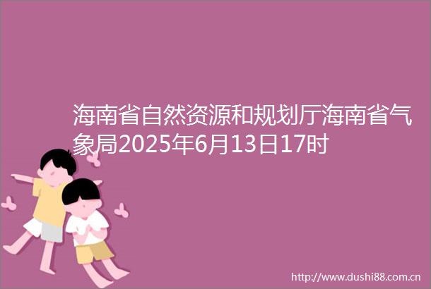 海南省自然资源和规划厅海南省气象局2025年6月13日17时联合发布地质灾害气象风险预警