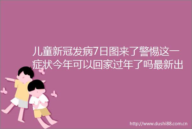 儿童新冠发病7日图来了警惕这一症状今年可以回家过年了吗最新出行政策汇总