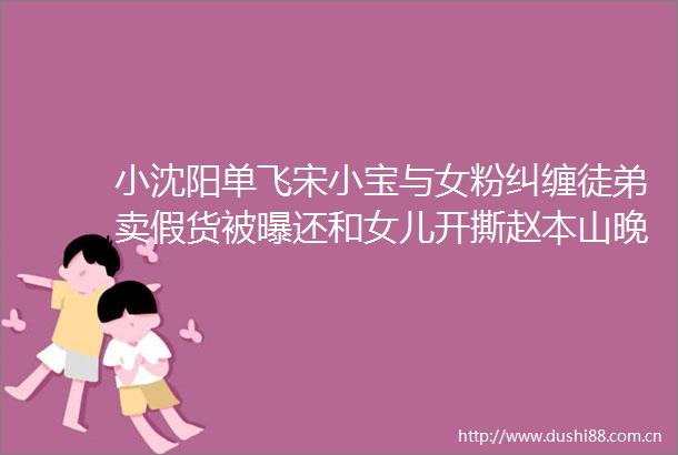 小沈阳单飞宋小宝与女粉纠缠徒弟卖假货被曝还和女儿开撕赵本山晚年难省心